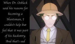 rwby-confessions:  forestfairyunicorn  When Dr. Oobleck said about his reasons of becoming a Huntsman, I couldn’t help but feel that it was part of his backstory. And that’s sad  Anon  Something about the way Dr Oobleck phrased “I see lives that