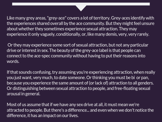 [White text here continues from the previous image: 'Like many grey areas, 'grey-ace' covers a lot of territory. Grey-aces identify with the experiences shared overall by the ace community. But they might feel unsure about whether they sometimes experience sexual attraction. They may experience it only vaguely, conditionally, or, like many demis, very, very rarely. Or they may experience some sort of sexual attraction, but not any particular drive or interest in sex. The beauty of the grey-ace label is that people can connect to the ace-spec community without having to put their reasons into words. If that sounds confusing, try assuming you're experiencing attraction, when really you just want, very much, to date someone. Or thinking you must be bi or pan, because you experience the same amount of (or lack of) attraction to all genders. Or distinguishing between sexual attraction to people, and free-floating sexual arousal in general. Most of us assume that if we have any sex drive at all, it must mean we're attracted to people. But there's a difference... and even when we don't notice the difference, it has an impact on our lives.']