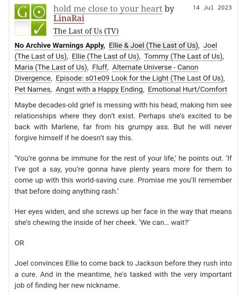 A screenshot of a fic on AO3 called 'hold me close to your heart' by LinaRai.
The summary reads "Maybe decades-old grief is messing with his head, making him see relationships where they don’t exist. Perhaps she’s excited to be back with Marlene, far from his grumpy ass. But he will never forgive himself if he doesn’t say this.
‘You’re gonna be immune for the rest of your life,’ he points out. ‘If I’ve got a say, you’re gonna have plenty years more for them to come up with this world-saving cure. Promise me you’ll remember that before doing anything rash.’
Her eyes widen, and she screws up her face in the way that means she’s chewing the inside of her cheek. ‘We can… wait?’
OR
Joel convinces Ellie to come back to Jackson before they rush into a cure. And in the meantime, he's tasked with the very important job of finding her new nickname."