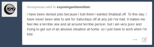 Anonymous said to exposing antisemitism: I have been denied jobs because I told them I wanted Shabbat off. To this day, I have never been able to ask for Saturdays off at any job I've had. It makes me feel like a terrible Jew and all around terrible person, but I am very poor and trying to get out of an abusive situation at home, so I just have to work when I'm told.