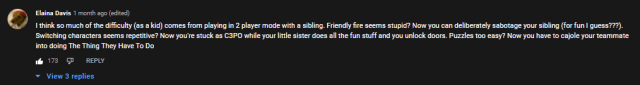 I think so much of the difficulty (as a kid) comes from playing in 2 player mode with a sibling. Friendly fire seems stupid? Now you can deliberately sabotage your sibling (for fun I guess???). Switching characters seems repetitive? Now you're stuck as C3PO while your little sister does all the fun stuff and you unlock doors. Puzzles too easy? Now you have to cajole your teammate into doing The Thing They Have To Do