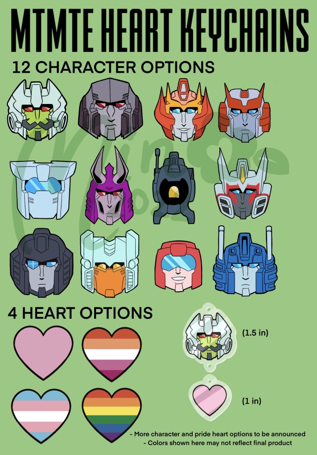 ID: Three green pages showing examples of keychain charms. The first is titled “MTMTE Heart Keychains” Under the text “12 character options” are drawings of the head of Minimus , Megatron, Rodimus, Ratchet, Tailgate, Cyclonus, Whirl, Drift, Perceptor, Brainstorm, Swerve, and Ultra Magnus. Below this is the text “4 heart options” with a pink heart and hearts with the rainbow, lesbian, and transgender pride flags. Next to this is an example of what the charm would look like, with Minimus being 1.5 inches tall and the pink heart, below, being 1 inch tall. At the bottom is the text, “More character and pride heart options to be announced, Colors shown here may not reflect final product.”