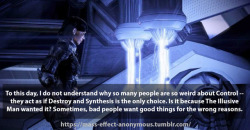 mass-effect-anonymous:  Confession:   To this day, I do not understand why so many people are so weird about Control – they act as if Destroy and Synthesis is the only choice. Is it because The Illusive Man wanted it? Sometimes, bad people want good