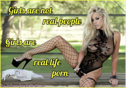 sluttyandfuckablegirl: the-modern-female:   Girls are Real Life Porn! Girls are not really people. Well, not in the sense that Men are. We do have our wishes, our dreams and we are living beings. But girls are more like pets. Except we are not animals,