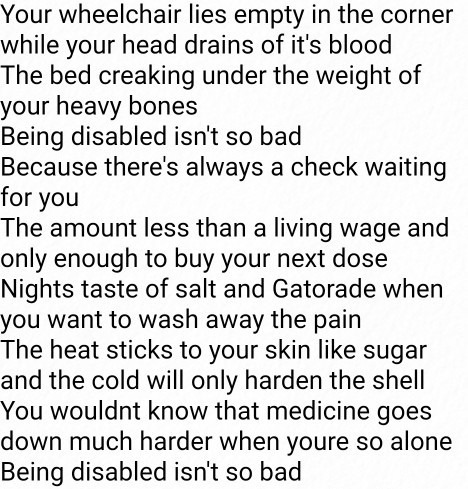 Black text on a white background. Text reads: "Your wheelchair lies empty in the corner while your head drains of it's blood
The bed creaking under the weight of your heavy bones
Being disabled isn't so bad
Because there's always a check waiting for you
The amount less than a living wage and only enough to buy your next dose
Nights taste of salt and Gatorade when you want to wash away the pain
The heat sticks to your skin like sugar and the cold will only harden the shell
You wouldnt know that medicine goes down much harder when youre so alone
Being disabled isn't so bad"