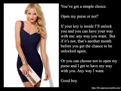 You’ve got a simple choice. Open my purse or not? If your key is inside I’ll unlock you and you can have your way with me: any way you want. But if it’s not, that’s another month before you get the chance to be unlocked again. Or you can choose