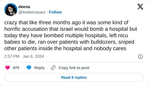 crazy that like three months ago it was some kind of horrific accusation that israel would bomb a hospital but today they have bombed multiple hospitals, left nicu babies to die, ran over patients with bulldozers, sniped other patients inside the hospital and nobody cares
— deena (@itsdeenasaur) January 6, 2024