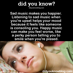 did-you-kno:  Sad music makes you happier. Listening to sad music when you’re upset helps your mood because it feels like someone is consoling you. Happy music can make you feel worse, like a perky person telling you to smile when you’re pissed. 