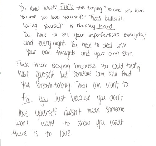 l-eer:  whatwomenreallythink:  lettersto-savemyself:  “You know what? Fuck the saying ‘no one will love you until you love yourself.’ That’s bullshit. Loving yourself is fucking hard. You have to see your imperfections everyday and every night.