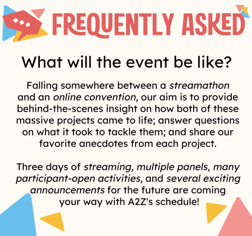 ALT ID: At the very top is a header that reads "FREQUENTLY ASKED" in dark pink. Header features a darker pink speech bubble adorned with bright blue, yellow, and pink triangles. In the center of the image is "What will the event be like?" 

The answer is as follows: "Falling somewhere between a streamathon and an online convention, our aim is to provide behind-the-scenes insight on how both of these massive projects came to life; answer questions on what it took to tackle them; and share our favorite anecdotes from each project. Three days of streaming, multiple panels, many participant-open activities, and several exciting announcements for the future are coming your way with A2Z's schedule!" 

Triangles decorate the white background in the palette of pastel pinks, blues, and yellows.