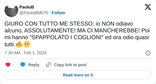 GIURO CON TUTTO ME STESSO: io NON odiavo alcuno, ASSOLUTAMENTE! MA CI MANCHEREBBE! Poi mi hanno "SPAPPOLATO I COGLIONI" ed ora odio quasi tutti.🔥😶  — PaoloB (@PaoloBMb70) February 1, 2024