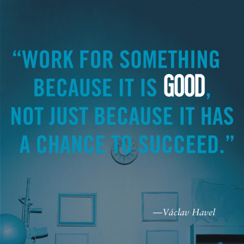 good:  “Work for something because it is good, not just because it has a change to succeed.” -Václav Havel 