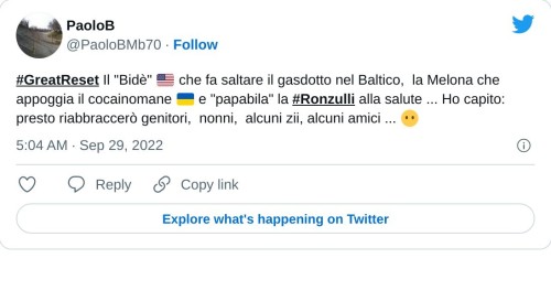 #GreatReset Il "Bidè" 🇺🇸 che fa saltare il gasdotto nel Baltico, la Melona che appoggia il cocainomane 🇺🇦 e "papabila" la #Ronzulli alla salute ... Ho capito: presto riabbraccerò genitori, nonni, alcuni zii, alcuni amici ... 😶  — PaoloB (@PaoloBMb70) September 29, 2022