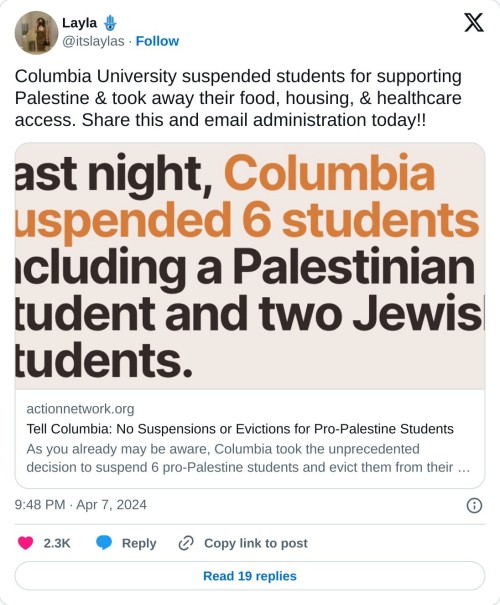Columbia University suspended students for supporting Palestine & took away their food, housing, & healthcare access. Share this and email administration today!! https://t.co/yNCpl3wjVW
— Layla 🪬 (@itslaylas) April 7, 2024