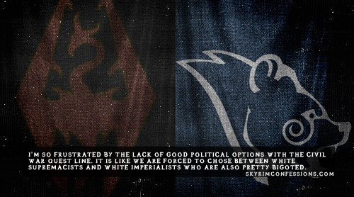 skyrimconfessionss:
“ “I’m so frustrated by the lack of good political options with the Civil War quest line. It is like we are forced to chose between white supremacists and white imperialists who are also pretty bigoted....