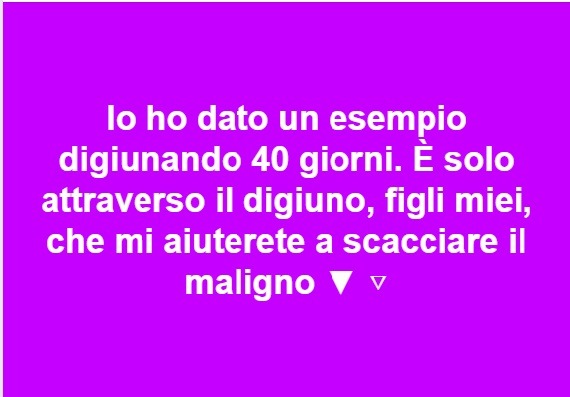 Ogni Venerdì offriamo il digiunoFigli miei, vivete una vita semplice e fate ogni atto con moderazione. Quando mangiate, bevete, dormite, vi riposate o vi rilassate, cercate di fare tutto questo con moderazione. Una volta che i vostri bisogni fisici...