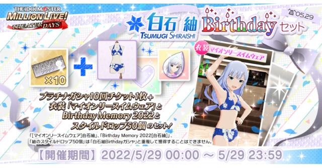 THEATER DAYS BIRTHDAY CAMPAIGN!The 29th of May is the birthday of Tsumugi Shiraishi (cv. Saki Minami). Various campaigns will occur in celebration of the idol. All of these campaigns will occur until the day endsSpecial Login Animation
Login and find the birthday idol greeting you in the halls of the theaterBirthday Live
You and the other idols are able to celebrate the idol’s birthday with a special live! Simply direct yourself to the idol’s solo song (or Harmony 4 You if you have not unlocked it yet) and play the song with the special “Birthday Party Unit”.
Clearing the song will give you a special title and unlock a special commu. Having a “Birthday Memory 2022” of the idol before this occurs will unlock bonus post-live commuBirthday Set
A special pack is available in celebration of the idol. The pack costs 2500 PAID Million Jewels and will grant you their “Birthday Swimwear” outfit, their “2021 Birthday Memory”, 50 of their “Idol Style Drops”, as well as a 10-pull Gacha TicketBirthday Gacha
A special step-down gacha box will be available until the aforementioned time. The contents of this gacha will only feature cards of the birthday idol, including any Limited (non-FES) SSRs they have. The box only takes PAID Million Jewels
Step 1 requires 2500 Million Jewels and will grant you their “Birthday Swimwear” outfit, their “2021 Birthday Memory” and 50 of their “Idol Style Drops”. Step 2 costs 1500 Million Jewels and is a basic discounted pull. Step 3 costs 2000 Million Jewels and guarantees an SSR of the birthday idol #birthday update#tsumugi shiraishi#shiraishi tsumugi#mirishita campaign
