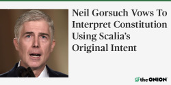 theonion:  WASHINGTON—Pledging to defend the highest laws of the United States as objectively and consistently as possible, Supreme Court nominee Neil Gorsuch vowed Monday that if confirmed, he would interpret the Constitution in accordance with former