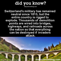 did-you-kno:  Switzerland’s military has remained neutral since 1815, but the entire country is rigged to explode. Thousands of demolition points are wired into bridges, highways, and railroads across the nation so that everything can be destroyed if