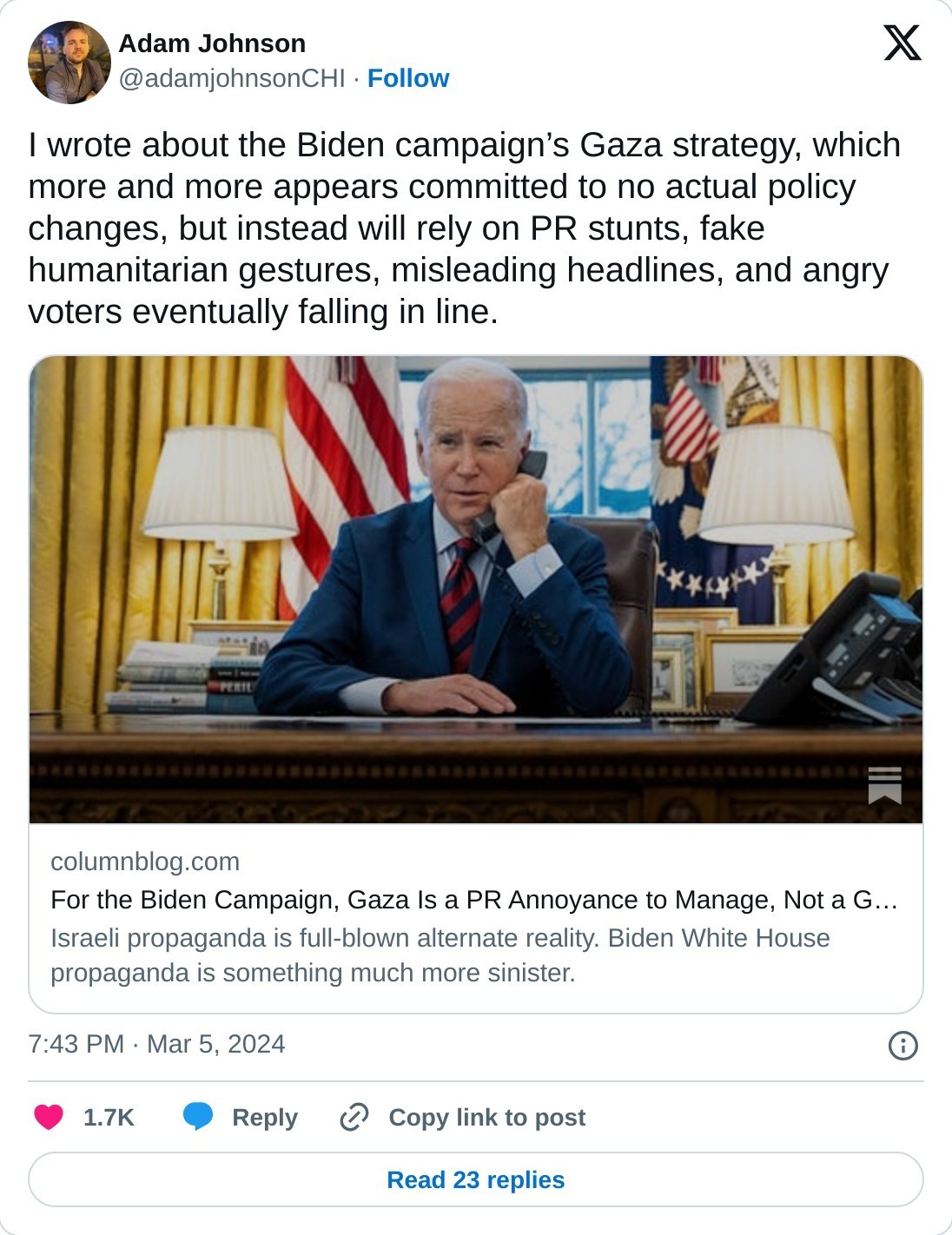 I wrote about the Biden campaign’s Gaza strategy, which more and more appears committed to no actual policy changes, but instead will rely on PR stunts, fake humanitarian gestures, misleading headlines, and angry voters eventually falling in line.https://t.co/CBQrkeHTZC  — Adam Johnson (@adamjohnsonCHI) March 5, 2024