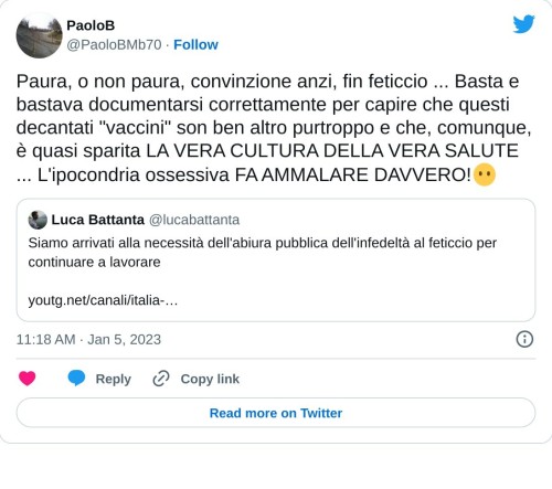 Paura, o non paura, convinzione anzi, fin feticcio ... Basta e bastava documentarsi correttamente per capire che questi decantati "vaccini" son ben altro purtroppo e che, comunque, è quasi sparita LA VERA CULTURA DELLA VERA SALUTE ... L'ipocondria ossessiva FA AMMALARE DAVVERO!😶 https://t.co/wF7xQhdQOe  — PaoloB (@PaoloBMb70) January 5, 2023