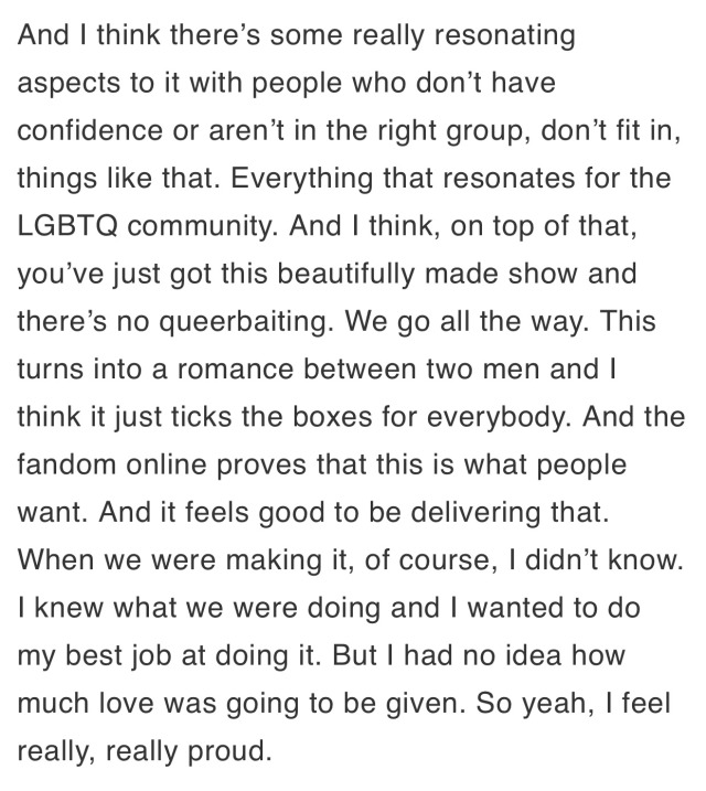 And I think there's some really resonating aspects to it with people who don't have confidence or aren't in the right group, don't fit in, things like that. Everything that resonates for the LGBTQ community. And I think, on top of that, you've just got this beautifully made show and there's no queerbaiting. We go all the way. This turns into a romance between two men and I think it just ticks the boxes for everybody. And the fandom online proves that this is what people want. And it feels good to be delivering that. When we were making it, of course, I didn't know. I knew what we were doing and I wanted to do my best job at doing it. But I had no idea how much love was going to be given. So yeah, I feel really, really proud.