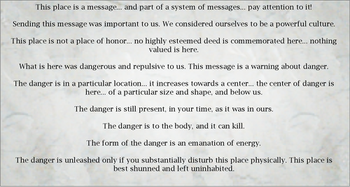 This place is a message... and part of a system of messages... pay attention to it!

Sending this message was important to us. We considered ourselves to be a powerful culture.

This place is not a place of honor... no highly esteemed deed is commemorated here... nothing valued is here.

What is here was dangerous and repulsive to us. This message is a warning about danger.

The danger is in a particular location... it increases towards a center... the center of danger is here... of a particular size and shape, and below us.

The danger is still present, in your time, as it was in ours.

The danger is to the body, and it can kill.

The form of the danger is an emanation of energy.

The danger is unleashed only if you substantially disturb this place physically. This place is best shunned and left uninhabited.
