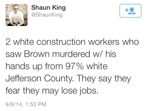 atane:  2 white construction workers who were witnesses to Mike Brown’s murder have stepped forward to say that Mike Brown was murdered with his hands up. They fear losing their jobs. 