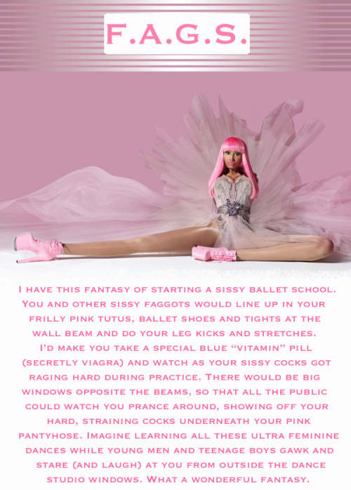 I have this fantasy of starting a sissy ballet school. You and other sissy faggots would like up in 