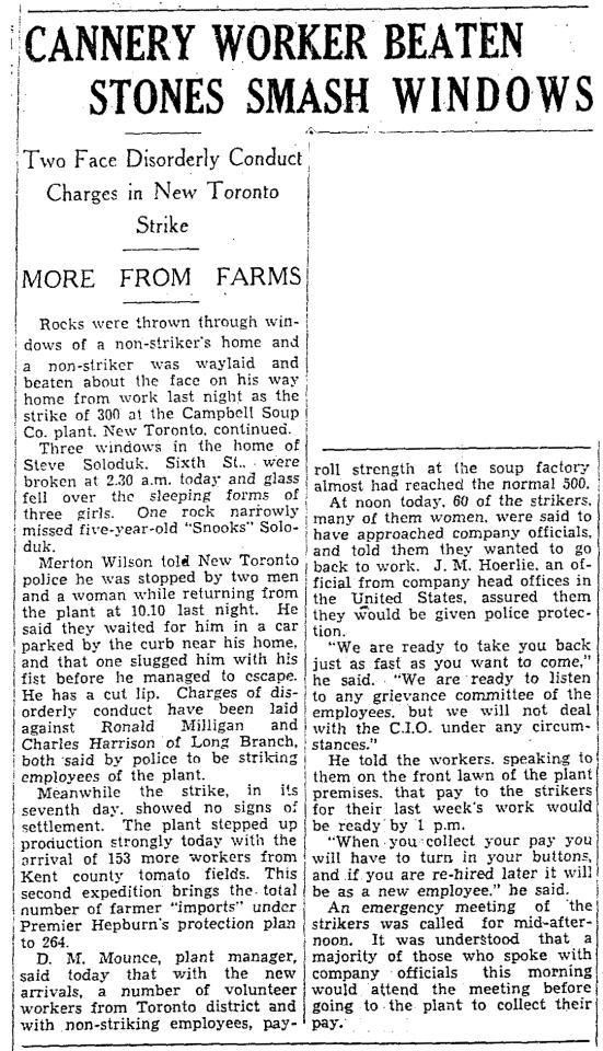 “Cannery Worker Beaten Stones Smash Windows,” Toronto Star. September 12, 1941. Page 01.
----
Two Face Disorderly Conduct Charges in New Toronto Strike
----
MORE FROM FARMS
---
Rocks were thrown through windows of a non-striker’s home and a non-striker was waylaid and beaten about the face on his way home from work last night as the strike of 200 at the Campbell Soup Co. plant, New Toronto, continued.Three windsows in the home of Steve Soloduk, Sixth St., were broken at 2:30 a.m. today and glass fell over the sleeping forms of three girls. One rock narrowly missed five-year-old ‘Snooks’ Soloduk.Merton Wilson told New Toronto police he was stopped by two men and a woman while returning from the plant of 10:10 last night. He said they waited for him in a car parked by the curb near his home, and that one slugged him with his fist before he managed to escape. He has a cut lip. Charges of disorderly conduct have been laid against Ronald Milligan and Charles Harrison of Long Branch, both said by police to be striking employees of the plant.Meanwhile the strike, in its seventh day, showed no signs of settlement. The plant stepped up production strongly today with the arrival of 153 more workers from Kent county tomato fields. This second expedition brings the total number of farmer ‘imports’ under Premier Hepburn’s protection plan to 264.D. M. Mounce, plant manager, said today that with the new arrivals, a number of volunteer workers from Toronto district and with non-striking employees, payroll strength at the soup factory almost had reached the normal 500.At noon today, 60 of the strikers, many of them women, were said to have approached company officials, and told them they wanted to go back to work. J. M. Hoerlie, an official from company head offices in the United States, assured them the would be given police protection.‘We are ready to take you back just as fast as you want to come,’ he said. ‘We are read to listen to any grievance committee of the employees, but we will not deal with the C.I.O. under any circumstances.’He told the workers, speaking to them on the front lawn of the plant premises, that pay to the strikers for their last week’s work would be ready by 1 p.m.‘When you collect your pay you will have to turn in your buttons, and if you are re-hired later it will be as a new employee,’ he said.An emergency meeting of the strikers was called for mid-afternoon. It was understood that a majority of those who spoke with company officials this morning would attend the meeting before going to the plant to collect their pay. #new toronto#toronto#campbell soup #campbell soup co #cannery#canning plant#cannery workers#strike#picket line#picketer#scabs#union demands#union recognition #central industrial organisation #union organizing #canada during world war 2 #disorderly conduct#kent county#tomato canning