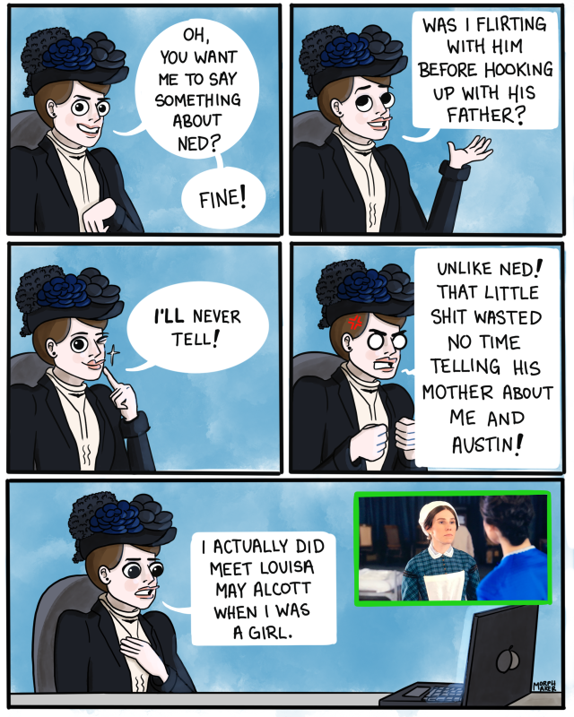 Panel 6: Mabel smirks, “Oh, you want me to say something about Ned? Fine!” Panel 7: Mabel, happily, “Was I flirting with him before hooking up with his father?” Panel 8: She winks at you, “I’ll never tell!” Panel 9: Mabel looks enraged, “Unlike Ned! That little shit wasted no time telling his mother about me and Austin!” Panel 10: Mabel reacts to Louisa May Alcott on screen, “I actually did meet Louisa May Alcott when I was a girl.”