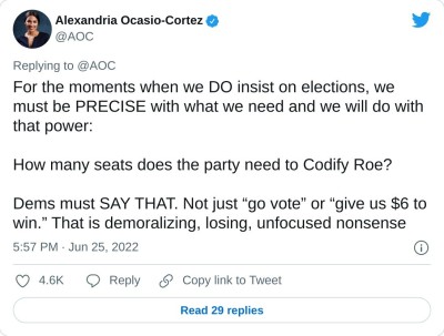 For the moments when we DO insist on elections, we must be PRECISE with what we need and we will do with that power:

How many seats does the party need to Codify Roe?

Dems must SAY THAT. Not just “go vote” or “give us $6 to win.” That is demoralizing, losing, unfocused nonsense

— Alexandria Ocasio-Cortez (@AOC) June 25, 2022
