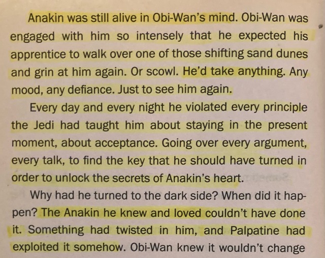 Anakin was still alive in Obi-Wan's mind. Obi-Wan was engaged with him so intensely that he expected his apprentice to walk over one of those shifting sand dunes and grin at him again. Or scowl. He'd take anything. Any mood, any defiance. Just to see him again. Every day and every night he violated every principle the Jedi had taught him about staying in the present moment, about acceptance. Going over every argument, every talk, to find the key that he should have turned in order to unlock the secrets of Anakin's heart. Why had he turned to the dark side? When did it happen? The Anakin he knew and loved couldn't have done it. Something had twisted in him, and Palpatine had exploited it somehow.