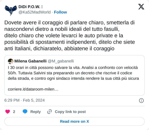 Dovete avere il coraggio di parlare chiaro, smetterla di nascondervi dietro a nobili ideali del tutto fasulli, ditelo chiaro che volete levarci le auto private e la possibilità di spostamenti indipendenti, ditelo che siete anti Italiani, dichiaratelo, abbiatene il coraggio https://t.co/0eIB9x34E1  — DiDi P.O.W.  (@Ka52MadWorld) February 5, 2024