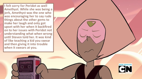 crystalgem-confessions:    I felt sorry for Peridot as well Amethyst. While she was being a jerk, Amethyst was the one who was encouraging her to say rude things about the other gems to make her laugh and only got upset with her when it backfired on to