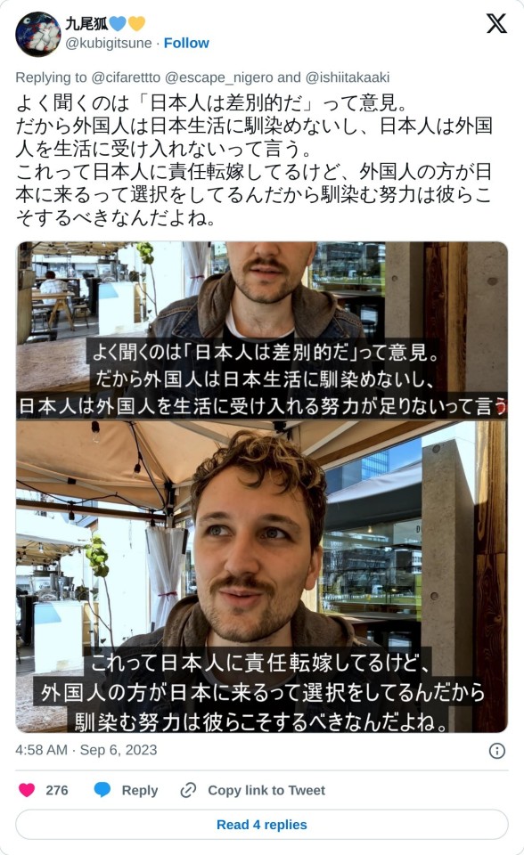 よく聞くのは「日本人は差別的だ」って意見。
だから外国人は日本生活に馴染めないし、日本人は外国人を生活に受け入れないって言う。
これって日本人に責任転嫁してるけど、外国人の方が日本に来るって選択をしてるんだから馴染む努力は彼らこそするべきなんだよね。 pic.twitter.com/2xdxeXQPvN

— 九尾狐💙💛 (@kubigitsune) September 6, 2023