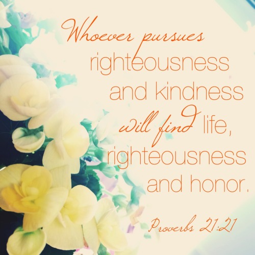 Whoever pursues righteousness and kindness will find life, righteousness and honor. Proverbs 21:21