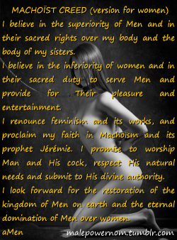 malepowernow:  Become a follower on http://malepowernow.tumblr.com/. MACHOÏST CREED (version for women) I believe in the superiority of Men and in their sacred rights over my body and the body of my sisters. I believe in the inferiority of women and