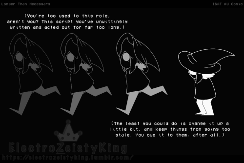 [A shot of four SIFFRINs on a dark background, going from dark gray to white. The first three SIFFRINs are all drawn in shades of gray, and are shown running exactly the same way.]

[The fourth SIFFRIN is drawn in white, having come to a stop behind the others and hunched over. Their head is lowered.]

SIFFRIN’S INNER MONOLOGUE is written as:
(You’re too used to this role, aren’t you? This script you’ve unwittingly written and acted out for far too long.)

(The least you could do is change it up a little bit, and keep things from going too stale. You owe it to them, after all.)
