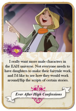 everafterhighconfessions:  I really want more male characters in the EAH universe. Not everyone needs to have daughters to make their fairytale work, and I’d like to see how they would work around/flip the scripts of certain stories. 