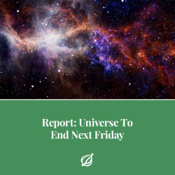 theonion:GENEVA—A coalition of scientists at CERN announced this morning that the Universe, the accumulation of matter and energy that makes up everything that is, will end abruptly next Friday. “The totality of existence as we know it, including