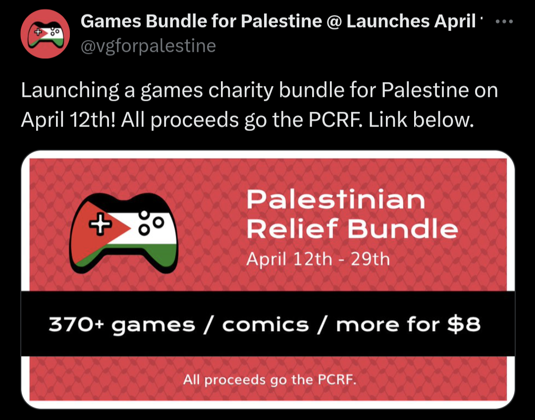 Screenshot of a Twitter post. The tweet reads, "Launching a games charity bundle for Palestine on April 12th! All proceeds go the PCRF. Link below." End of text. Along with the text is an image. The background is red and with the fishnet pattern from the keffiyeh. On the left of the added image is a game controller coloured like the Palestinian flag. On the right of the added image is text that reads, "Palestinian Relief Bundle, April 12th-29th." Below the center of the image is a black stripe with text that reads, "370+ games/comics/more for $8." At the bottom of the black stripe is text that reads, "All proceeds go to the PCRF."  The original poster's username is @ VG for Palestine, all one word.