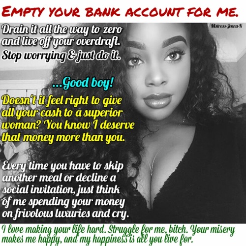 mistress-jenna-k:  It’s all about making you sacrifice your comforts.  Think about something you enjoy that costs money, and cut it from your life. Send that saved money to me and I’ll tell you what I spend it on instead. Won’t that feel good? Knowing