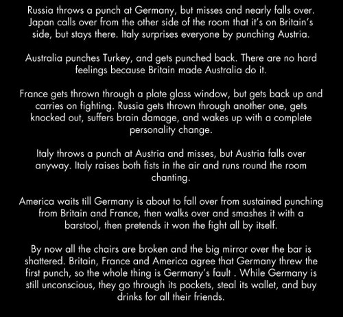 lemiel14n3:  Germany then spends twenty years picking itself back up and brooding about how the whole affair wasn’t fair, develops a mean streak, and starts kidnapping other nations and hiding them in the basement. England and France wait too long to