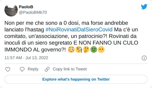 Non per me che sono a 0 dosi, ma forse andrebbe lanciato l'hastag #NoiRovinatiDalSieroCovid Ma c'è un comitato, un'associazione, un patrocinio?! Rovinati da inoculi di un siero segretato E NON FANNO UN CULO IMMONDO AL governo?! 😳🧐🤔🤢😶  — PaoloB (@PaoloBMb70) July 13, 2022