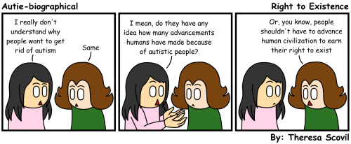 A three panel comic of Honeydew talking to a friend about autism existence. The comic is titled "Right to Existence" and is made by Theresa Scovil. Panel 1: A friend says to Honeydew "I really don't understand why people want to get rid of autism." Honeydew responds "Same." Panel 2: The friend holds out their hands and asks "I mean, do they have any idea how many advancements humans have made because of autistic people?" Honeydew looks shocked. Panel 3: Honeydew says "Or, you know, people shouldn't have to advance human civilization to earn their right to exist." The friend looks surprised.
