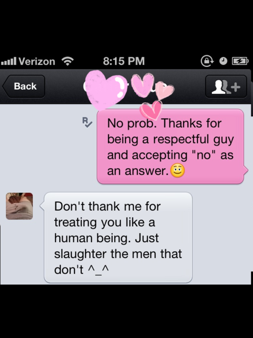 kansasdom:  gtrdave: tarukai788:  thatonechick42:  littlecupcakenymph:  Oh.My.God.  There ARE ACTUAL REAL MEN OUT THERE??! THAT RESPECT WOMEN? THAT ACCEPT “no” FOR AN ANSWER? What.is.happening.  Quick, reblog this everywhere so we can learn and grow
