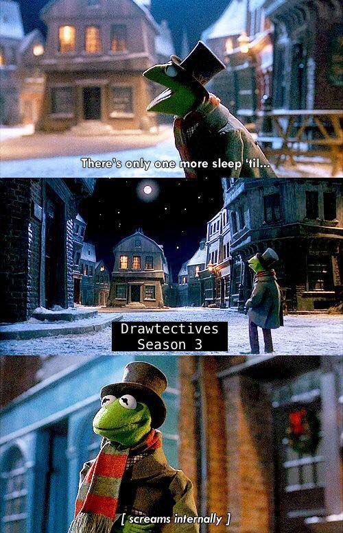 A Three-Panel meme of A Muppet's Christmas Carol. The first panel is Kermit talking, captioned, "There's only one more sleep 'til..." The second panel has him staring off into the distance. What he says is covered up by replacement text reading "Drawtectives Season 3." The third panel shows Kermit simply standing, captioned [Screaming Internally].