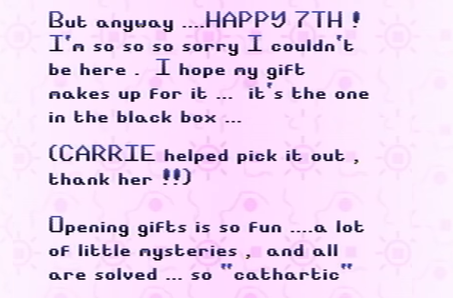 A screenshot of Petscop 24 with blue text reading, “But anyway ....HAPPY 7TH! I'm so so so sorry that I couldn't be here. I hope my gift makes up for it... it's the one in the black box... (CARRIE helped pick it out, thank her!!) Opening gifts is so fun ....a lot of little mysteries, and all are solved... so 'cathartic'”