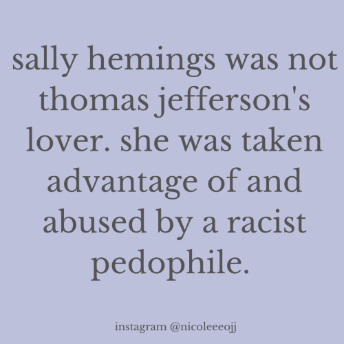 hellzyeaherculesmulligan:  inickel:  thomas jefferson and sally hemings did not have a forbidden romance as many historians like to say. sallywas thomas’s child sex slave and it’s time that people know the truth about our founding fathers.    He